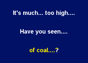 It's much... too high....

Have you seen....

of coal....?