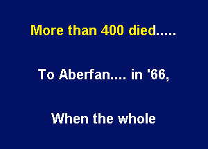 More than 400 died .....

To Aberfan.... in '66,

When the whole
