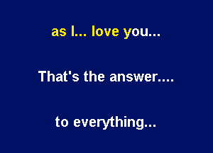 as I... love you...

That's the answer....

to everything...