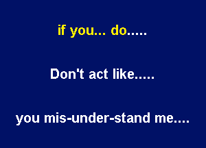 if you... do .....

Don't act like .....

you mis-under-stand me....