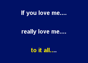 If you love me....

really love me....

to it all....