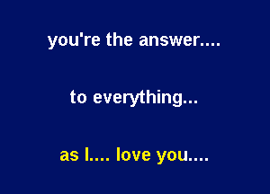 you're the answer....

to everything...

as l.... love you....
