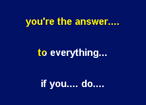 you're the answer....

to everything...

if you.... do....