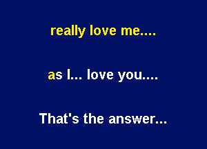 really love me....

as I... love you....

That's the answer...