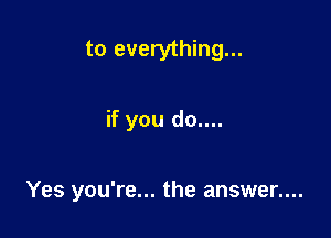 to everything...

if you do....

Yes you're... the answer....