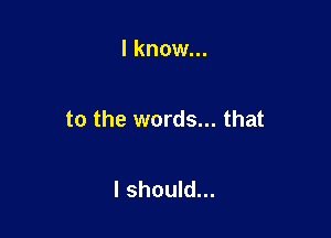 I know...

to the words... that

I should...