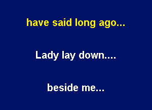have said long ago...

Lady lay down....

beside me...