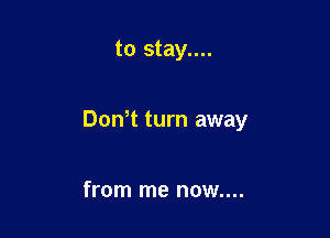 to stay....

DoNt turn away

from me now....