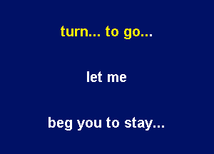 turn... to go...

let me

beg you to stay...