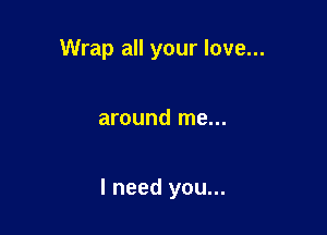 Wrap all your love...

around me...

I need you...
