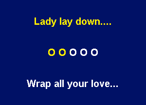 Lady lay down....

OOOOO

Wrap all your love...