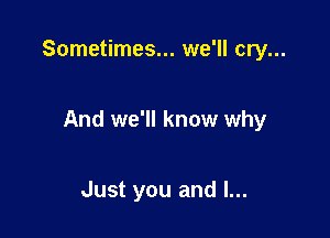 Sometimes... we'll cry...

And we'll know why

Just you and I...