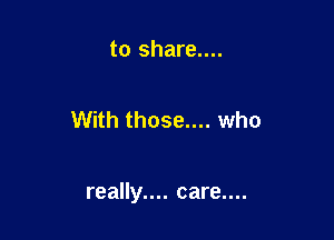 to share....

With those.... who

really.... care....