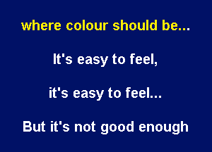 where colour should be...
It's easy to feel,

it's easy to feel...

But it's not good enough