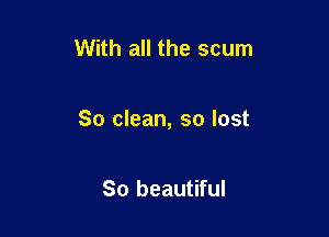 With all the scum

So clean, so lost

So beautiful