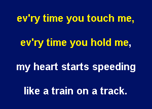 ev'ry time you touch me,
ev'ry time you hold me,
my heart starts speeding

like a train on a track.