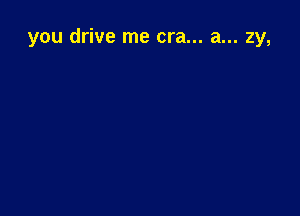 you drive me era... a... zy,