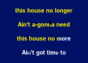 this house no longer

Ain't a-gonna need
this house no more

Ain't got time to
