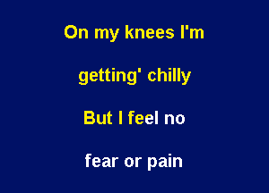 On my knees I'm

getting' chilly
But I feel no

fear or pain