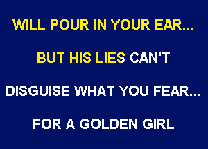WILL POUR IN YOUR EAR...

BUT HIS LIES CAN'T

DISGUISE WHAT YOU FEAR...

FOR A GOLDEN GIRL