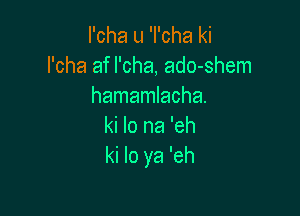 I'cha u 'I'cha ki
l'cha af l'cha, ado-shem
hamamlacha.

ki lo na 'eh
ki lo ya 'eh