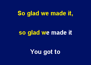 So glad we made it,

so glad we made it

You got to