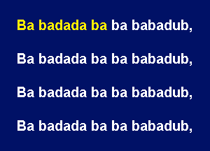 Ba badada ba ba babadub,
Ba badada ba ba babadub,
Ba badada ba ba babadub,

Ba badada ba ba babadub,