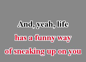 And, yeah, life
has a funny way

of sneaking up on you