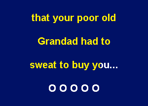 that your poor old

Grandad had to
sweat to buy you...

00000