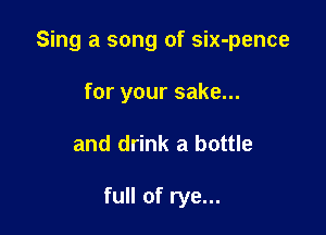 Sing a song of six-pence

for your sake...
and drink a bottle

full of rye...