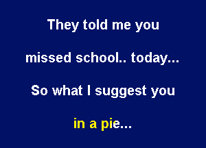 They told me you

missed school.. today...

So what I suggest you

in a pie...