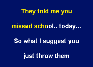 They told me you

missed school.. today...

So what I suggest you

just throw them