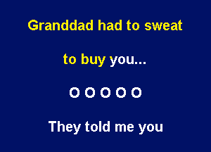 Granddad had to sweat
to buy you...

00000

They told me you