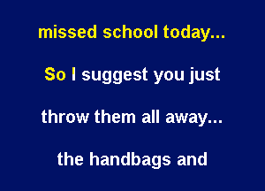 missed school today...

So I suggest you just

throw them all away...

the handbags and