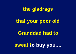 the gladrags

that your poor old

Granddad had to

sweat to buy you....