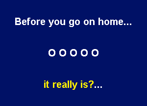 Before you go on home...

OOOOO

it really is?...