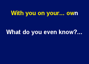 With you on your... own

What do you even know?...