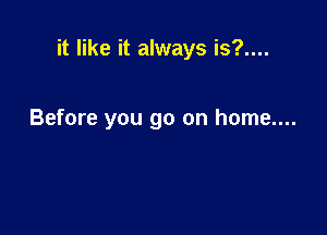 it like it always is?....

Before you go on home....