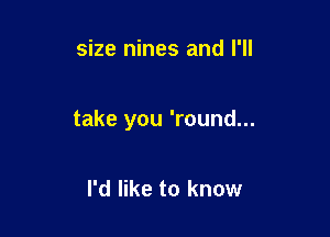 size nines and I'll

take you 'round...

I'd like to know