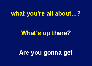 what you're all about...?

What's up there?

Are you gonna get