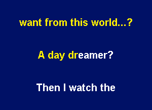 want from this world...?

A day dreamer?

Then I watch the
