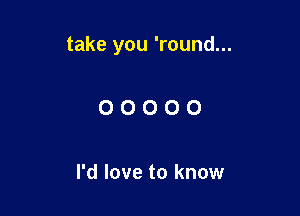take you 'round...

OOOOO

I'd love to know
