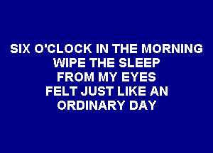 SIX O'CLOCK IN THE MORNING
WIPE THE SLEEP
FROM MY EYES
FELT JUST LIKE AN
ORDINARY DAY