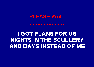 I GOT PLANS FOR US
NIGHTS IN THE SCULLERY
AND DAYS INSTEAD OF ME