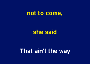 not to come,

she said

That ain't the way