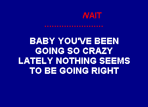 BABY YOU'VE BEEN
GOING SO CRAZY
LATELY NOTHING SEEMS
TO BE GOING RIGHT