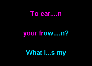 To ear....n

your frow....n?

What i...s my