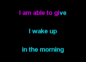 I am able to give

I wake up

in the morning