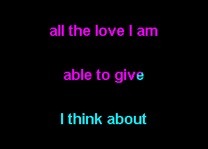 all the love I am

able to give

lthink about
