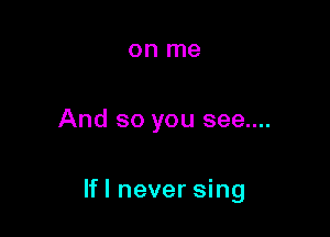 on me

And so you see....

If! never sing